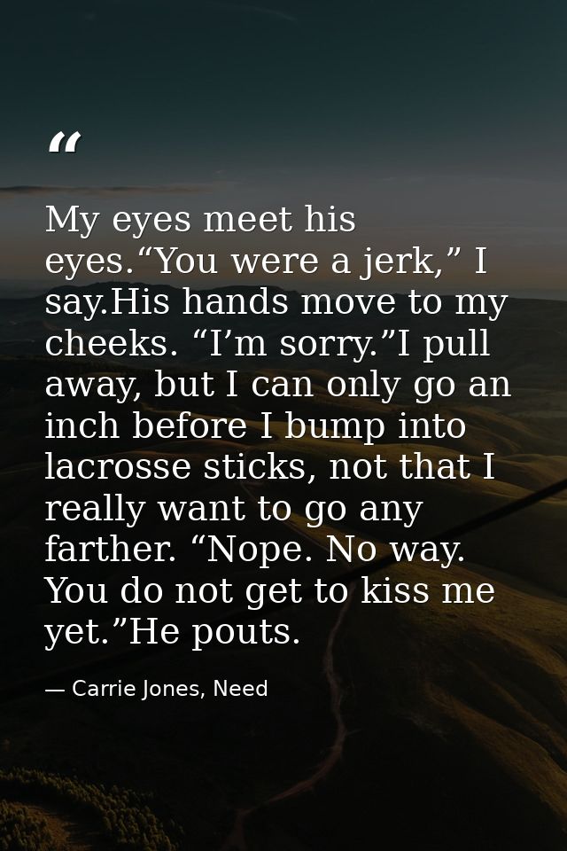 My eyes meet his eyes.“You were a jerk,” I say.His hands move to my cheeks. “I’m sorry.”I pull away, but I can only go a — Carrie Jones, Need