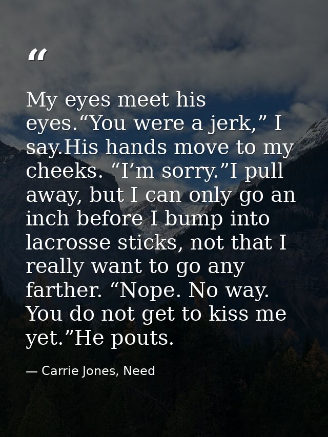 My eyes meet his eyes.“You were a jerk,” I say.His hands move to my cheeks. “I’m sorry.”I pull away, but I can only go a — Carrie Jones, Need