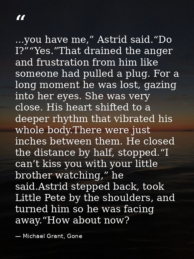 ...you have me,” Astrid said.“Do I?”“Yes.”That drained the anger and frustration from him like someone had pulled a plug — Michael Grant, Gone