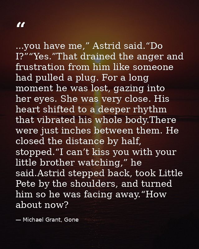 ...you have me,” Astrid said.“Do I?”“Yes.”That drained the anger and frustration from him like someone had pulled a plug — Michael Grant, Gone