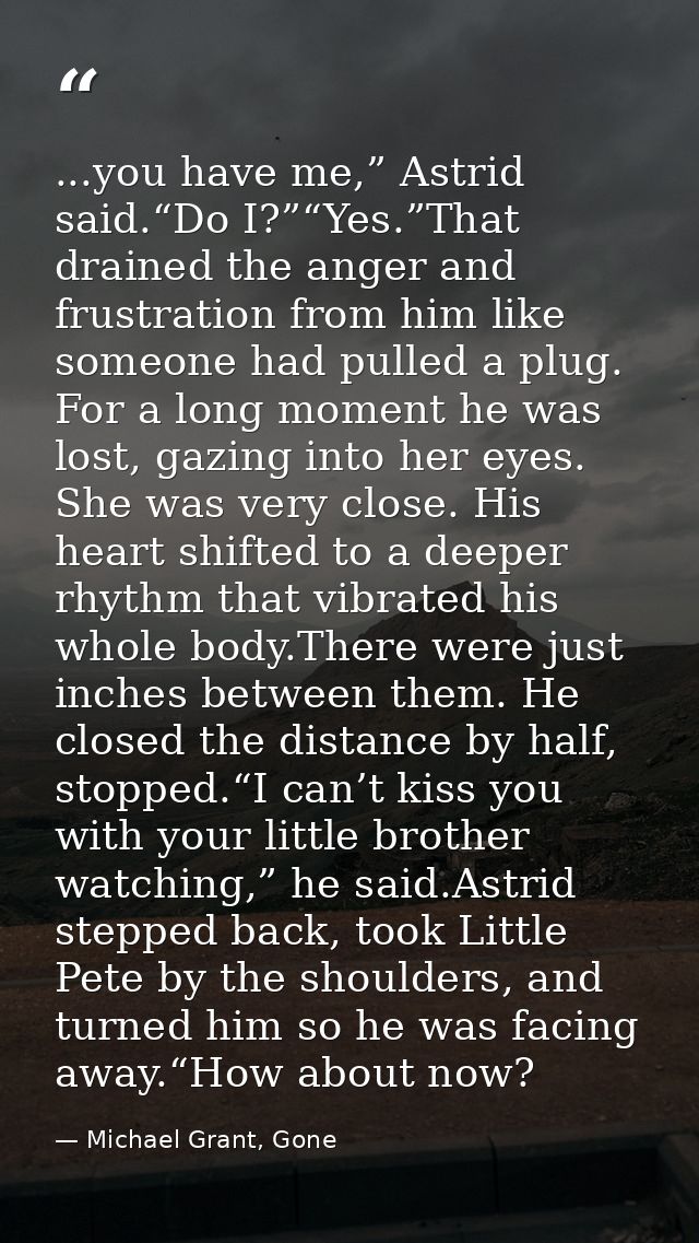 ...you have me,” Astrid said.“Do I?”“Yes.”That drained the anger and frustration from him like someone had pulled a plug — Michael Grant, Gone