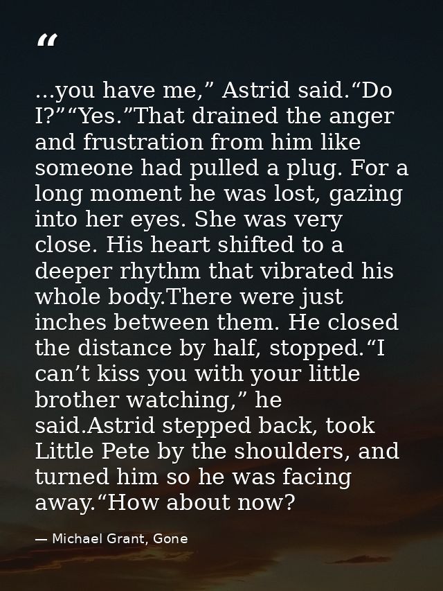 ...you have me,” Astrid said.“Do I?”“Yes.”That drained the anger and frustration from him like someone had pulled a plug — Michael Grant, Gone