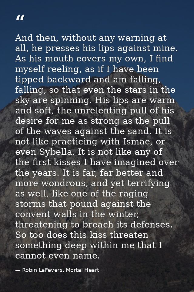 And then, without any warning at all, he presses his lips against mine. As his mouth covers my own, I find myself reelin — Robin LaFevers, Mortal Heart