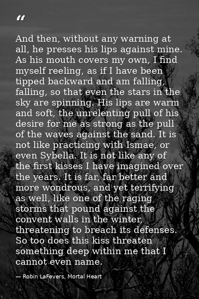 And then, without any warning at all, he presses his lips against mine. As his mouth covers my own, I find myself reelin — Robin LaFevers, Mortal Heart
