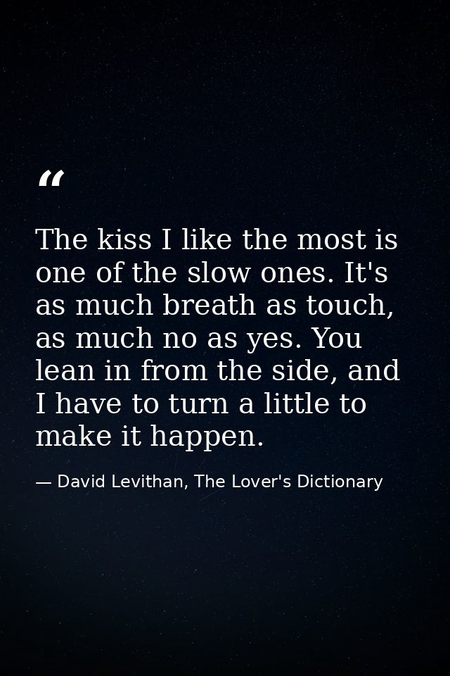 The kiss I like the most is one of the slow ones. It's as much breath as touch, as much no as yes. You lean in from the  — David Levithan, The Lover's Dictionary