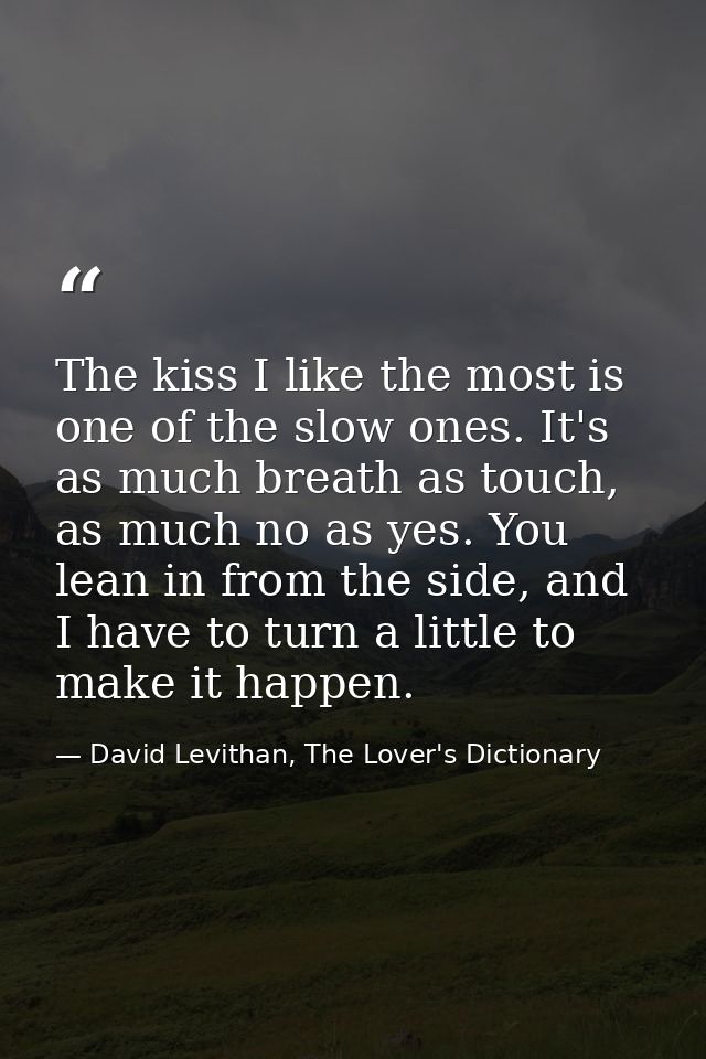 The kiss I like the most is one of the slow ones. It's as much breath as touch, as much no as yes. You lean in from the  — David Levithan, The Lover's Dictionary
