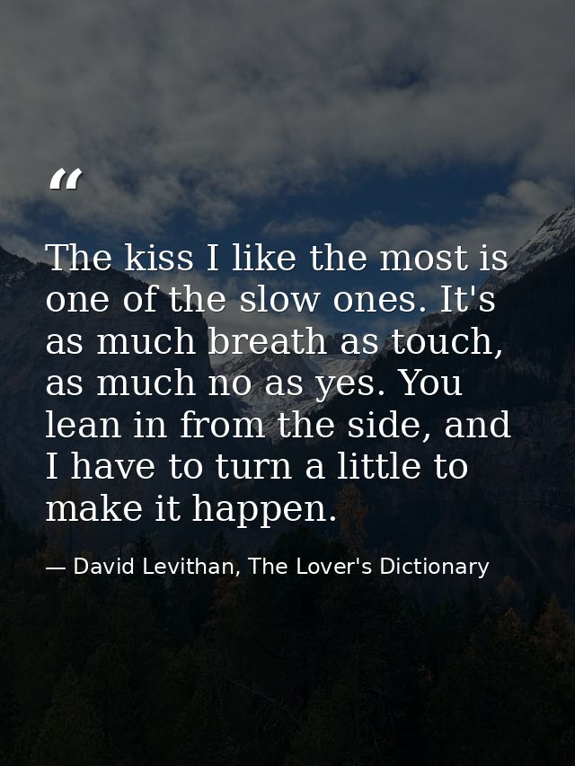 The kiss I like the most is one of the slow ones. It's as much breath as touch, as much no as yes. You lean in from the  — David Levithan, The Lover's Dictionary