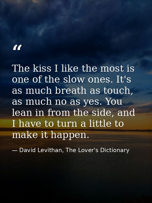 The kiss I like the most is one of the slow ones. It's as much breath as touch, as much no as yes. You lean in from the  — David Levithan, The Lover's Dictionary