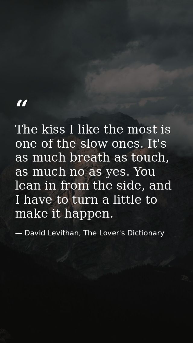 The kiss I like the most is one of the slow ones. It's as much breath as touch, as much no as yes. You lean in from the  — David Levithan, The Lover's Dictionary
