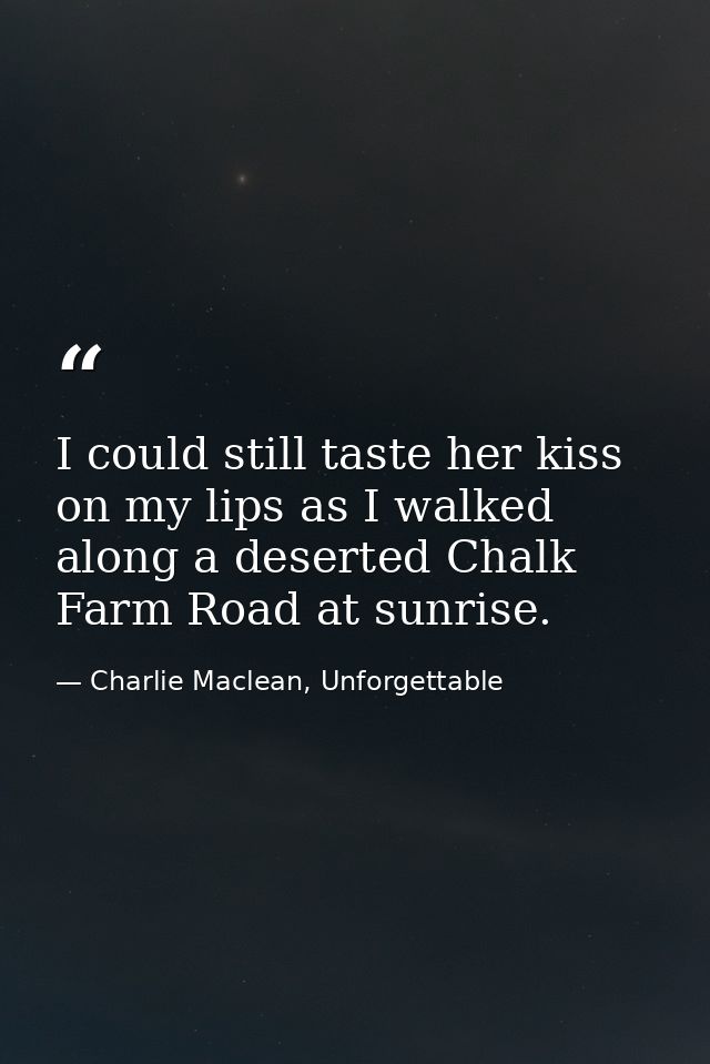 I could still taste her kiss on my lips as I walked along a deserted Chalk Farm Road at sunrise. — Charlie Maclean, Unforgettable