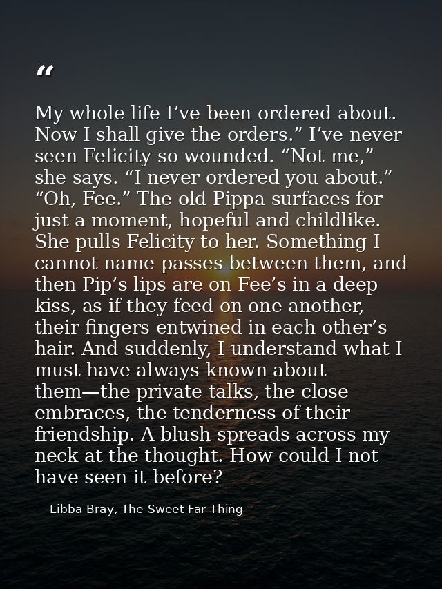 My whole life I’ve been ordered about. Now I shall give the orders.” I’ve never seen Felicity so wounded. “Not me,” she  — Libba Bray, The Sweet Far Thing
