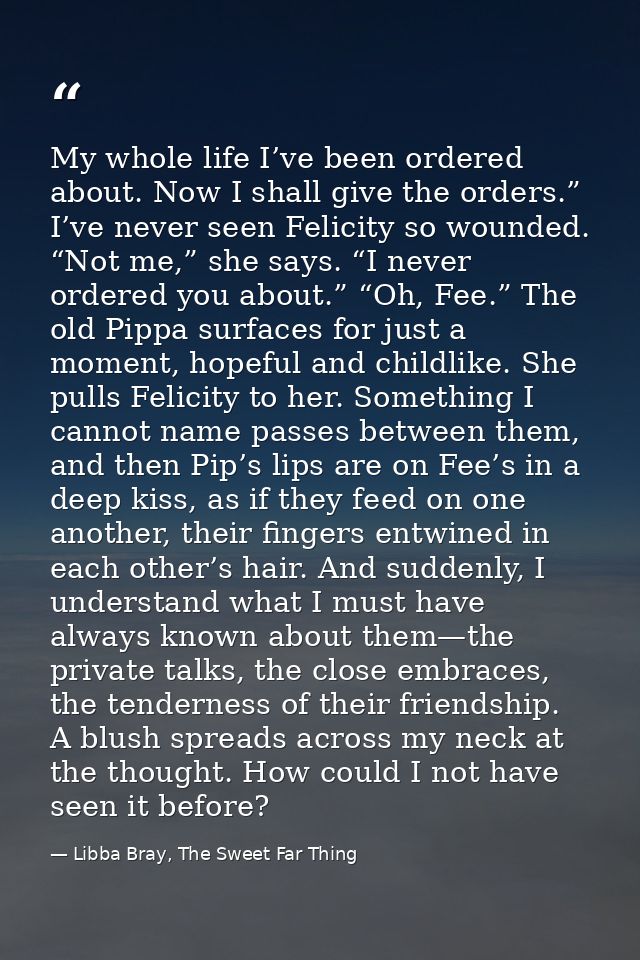 My whole life I’ve been ordered about. Now I shall give the orders.” I’ve never seen Felicity so wounded. “Not me,” she  — Libba Bray, The Sweet Far Thing
