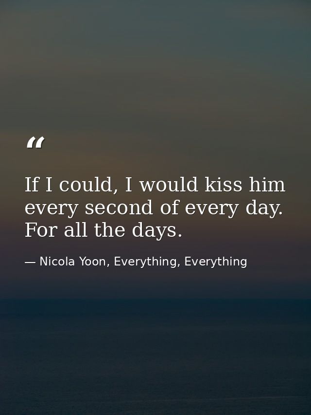 If I could, I would kiss him every second of every day. For all the days. — Nicola Yoon, Everything, Everything