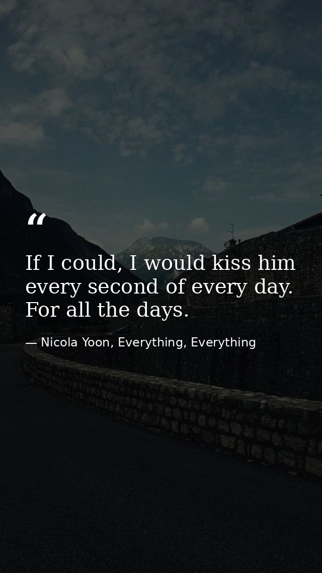 If I could, I would kiss him every second of every day. For all the days. — Nicola Yoon, Everything, Everything