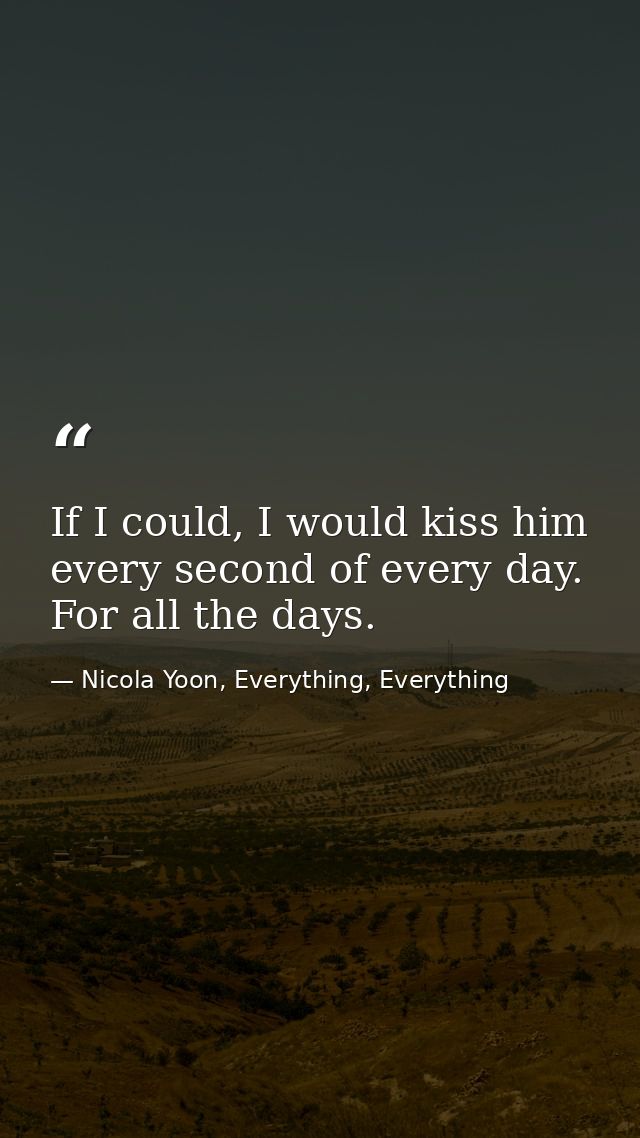 If I could, I would kiss him every second of every day. For all the days. — Nicola Yoon, Everything, Everything