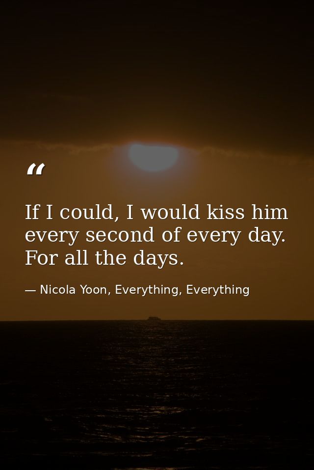 If I could, I would kiss him every second of every day. For all the days. — Nicola Yoon, Everything, Everything