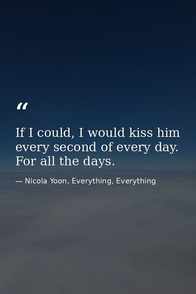 If I could, I would kiss him every second of every day. For all the days. — Nicola Yoon, Everything, Everything