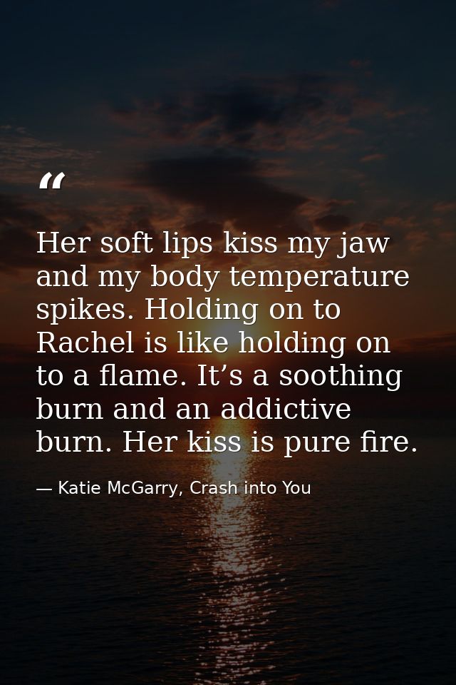 Her soft lips kiss my jaw and my body temperature spikes. Holding on to Rachel is like holding on to a flame. It’s a soo — Katie McGarry, Crash into You