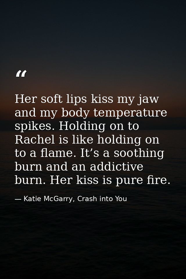 Her soft lips kiss my jaw and my body temperature spikes. Holding on to Rachel is like holding on to a flame. It’s a soo — Katie McGarry, Crash into You