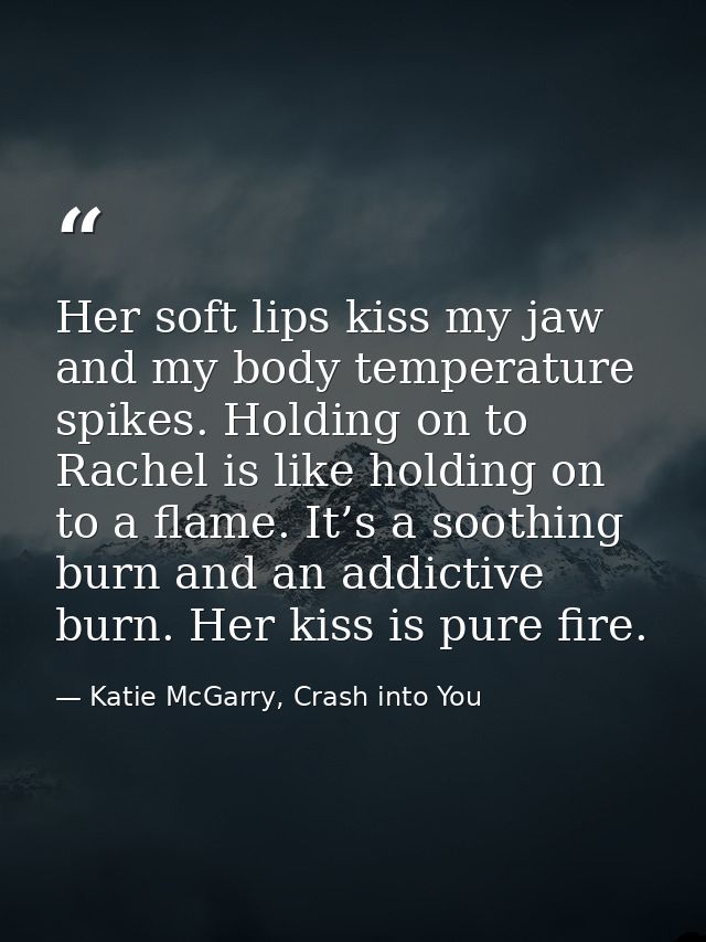 Her soft lips kiss my jaw and my body temperature spikes. Holding on to Rachel is like holding on to a flame. It’s a soo — Katie McGarry, Crash into You