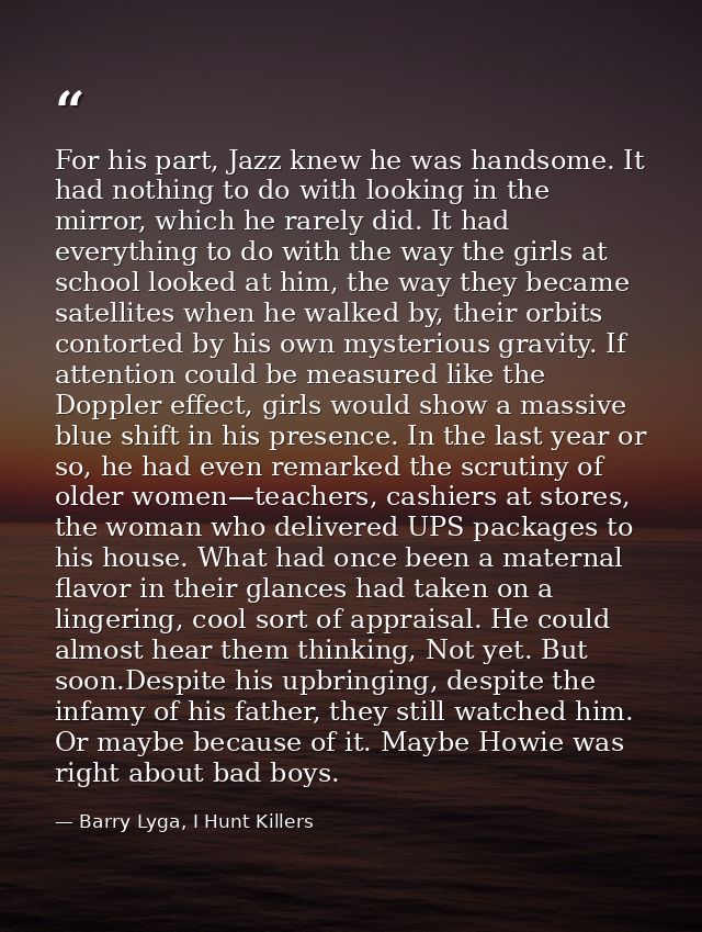 For his part, Jazz knew he was handsome. It had nothing to do with looking in the mirror, which he rarely did. It had ev — Barry Lyga, I Hunt Killers