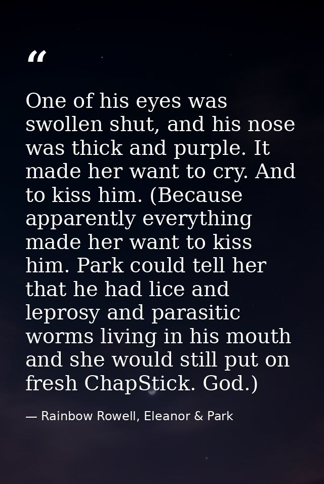 One of his eyes was swollen shut, and his nose was thick and purple. It made her want to cry. And to kiss him. (Because  — Rainbow Rowell, Eleanor & Park