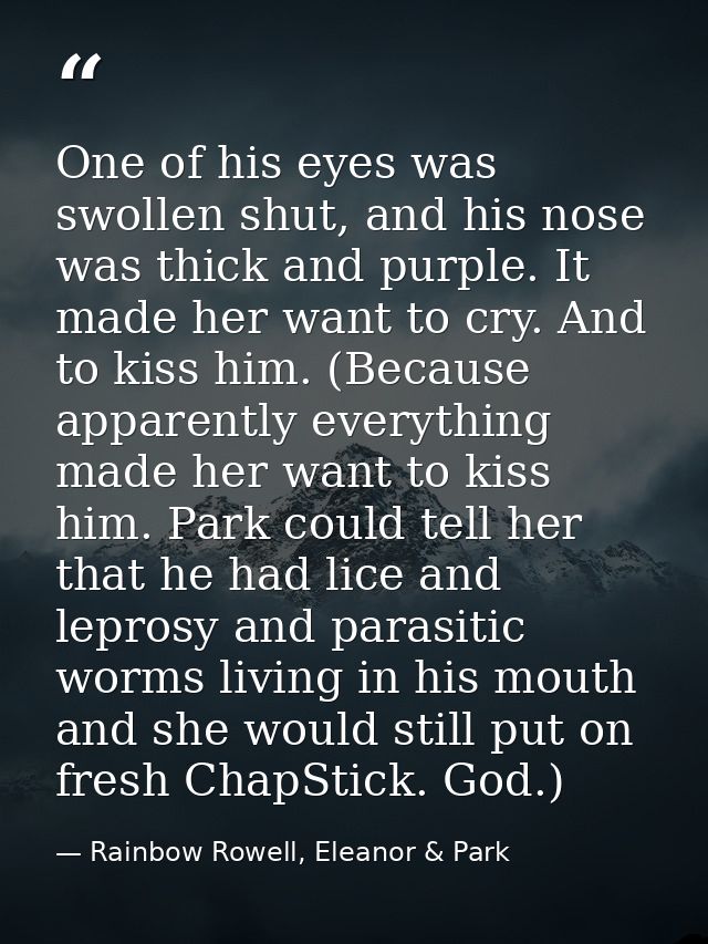 One of his eyes was swollen shut, and his nose was thick and purple. It made her want to cry. And to kiss him. (Because  — Rainbow Rowell, Eleanor & Park