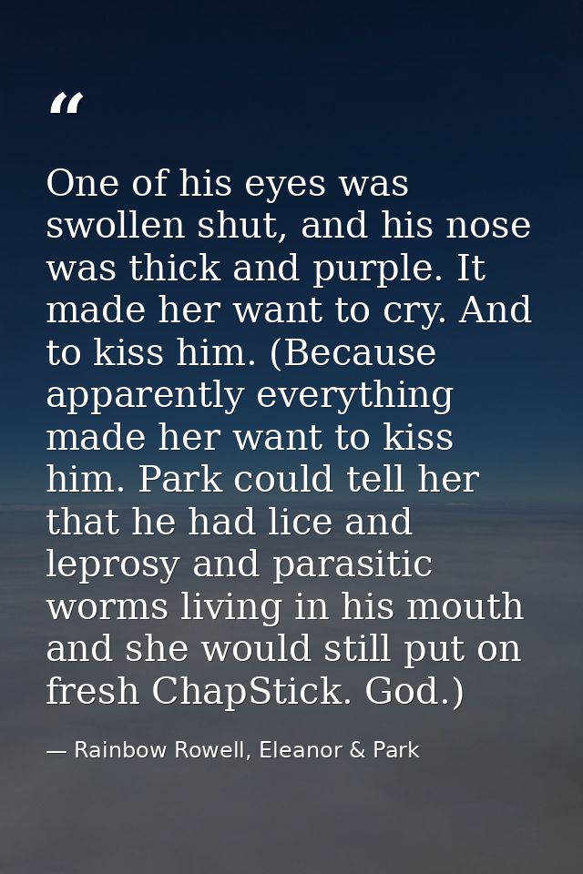 One of his eyes was swollen shut, and his nose was thick and purple. It made her want to cry. And to kiss him. (Because  — Rainbow Rowell, Eleanor & Park