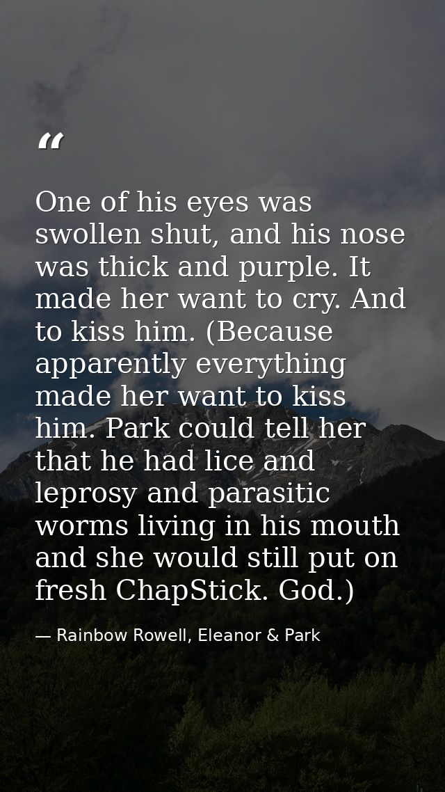 One of his eyes was swollen shut, and his nose was thick and purple. It made her want to cry. And to kiss him. (Because  — Rainbow Rowell, Eleanor & Park