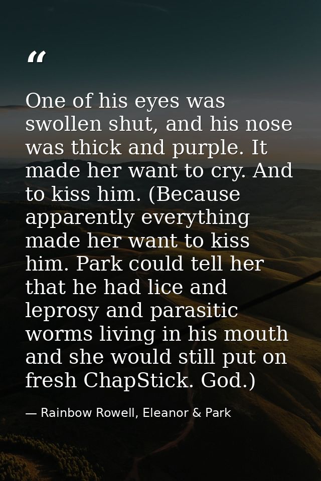 One of his eyes was swollen shut, and his nose was thick and purple. It made her want to cry. And to kiss him. (Because  — Rainbow Rowell, Eleanor & Park