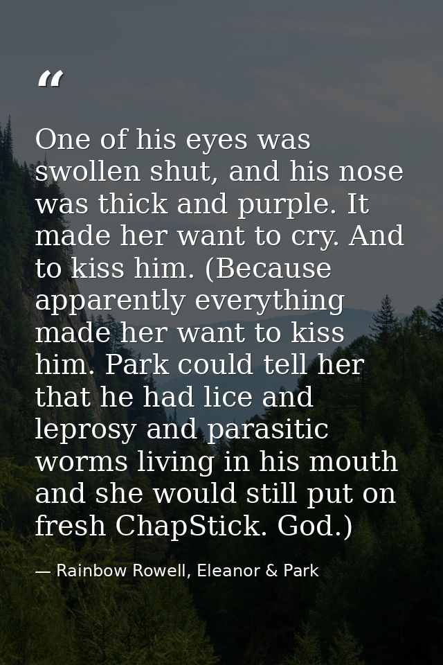 One of his eyes was swollen shut, and his nose was thick and purple. It made her want to cry. And to kiss him. (Because  — Rainbow Rowell, Eleanor & Park