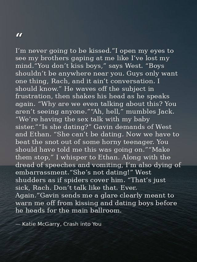 I’m never going to be kissed.”I open my eyes to see my brothers gaping at me like I’ve lost my mind.“You don’t kiss boys — Katie McGarry, Crash into You