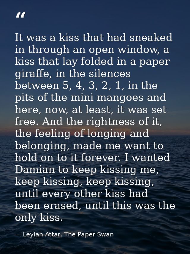 It was a kiss that had sneaked in through an open window, a kiss that lay folded in a paper giraffe, in the silences bet — Leylah Attar, The Paper Swan