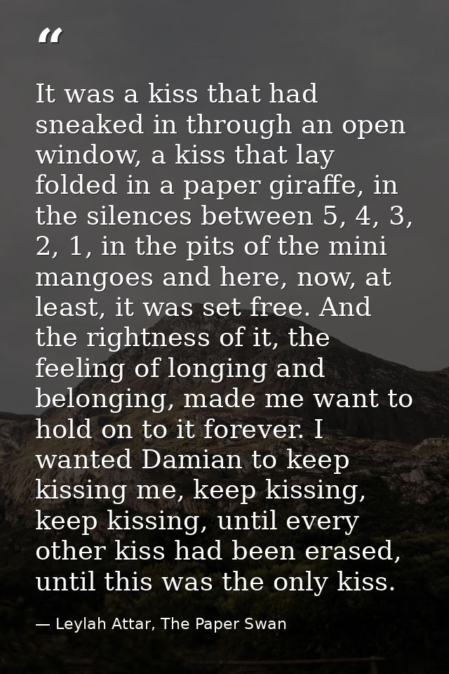 It was a kiss that had sneaked in through an open window, a kiss that lay folded in a paper giraffe, in the silences bet — Leylah Attar, The Paper Swan