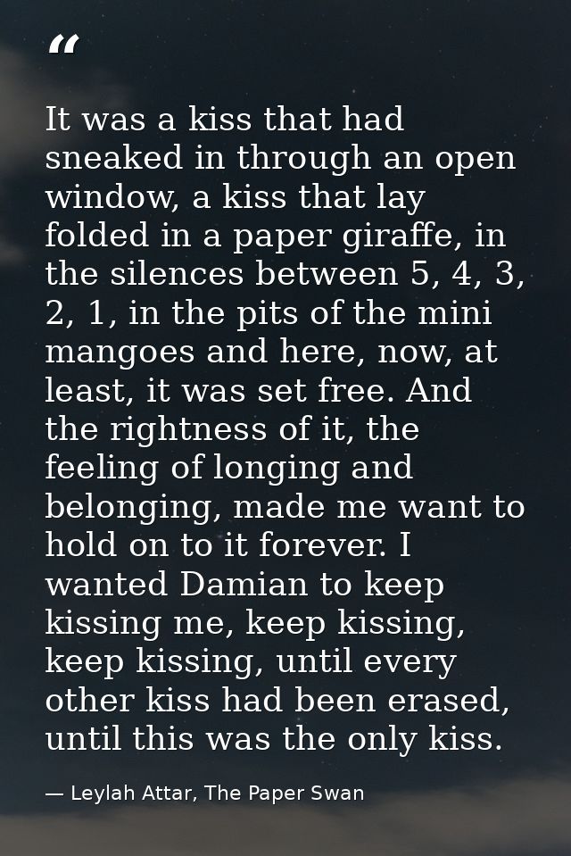 It was a kiss that had sneaked in through an open window, a kiss that lay folded in a paper giraffe, in the silences bet — Leylah Attar, The Paper Swan