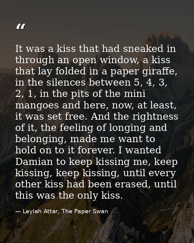 It was a kiss that had sneaked in through an open window, a kiss that lay folded in a paper giraffe, in the silences bet — Leylah Attar, The Paper Swan