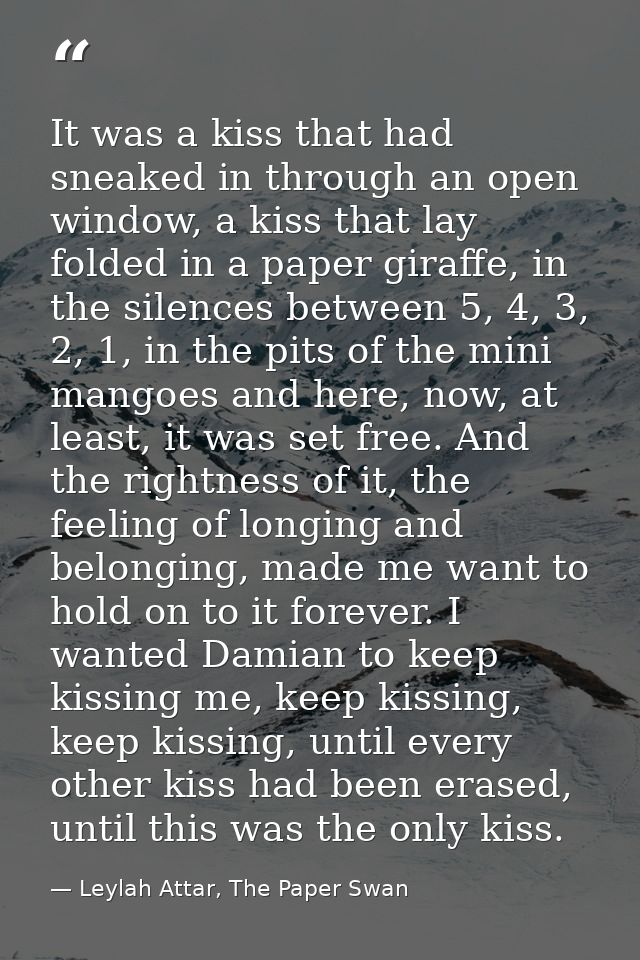 It was a kiss that had sneaked in through an open window, a kiss that lay folded in a paper giraffe, in the silences bet — Leylah Attar, The Paper Swan