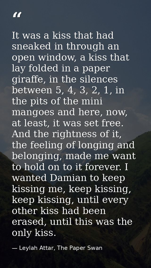 It was a kiss that had sneaked in through an open window, a kiss that lay folded in a paper giraffe, in the silences bet — Leylah Attar, The Paper Swan