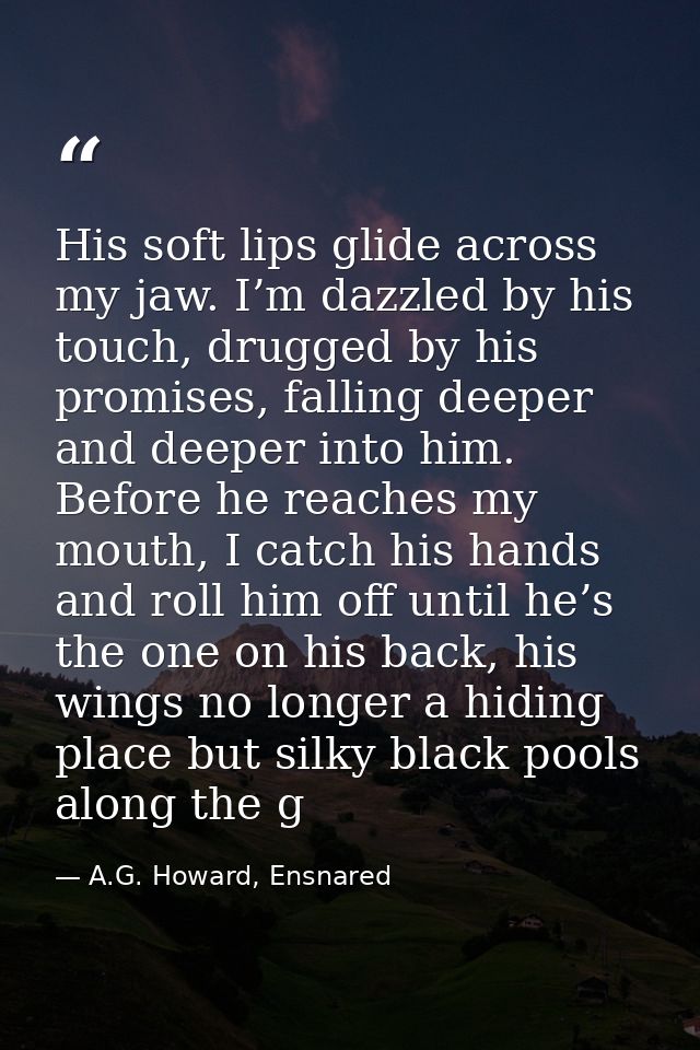 His soft lips glide across my jaw. I’m dazzled by his touch, drugged by his promises, falling deeper and deeper into him — A.G. Howard, Ensnared