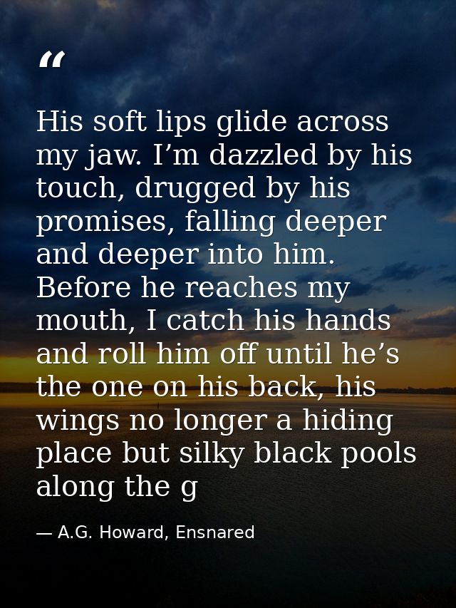 His soft lips glide across my jaw. I’m dazzled by his touch, drugged by his promises, falling deeper and deeper into him — A.G. Howard, Ensnared