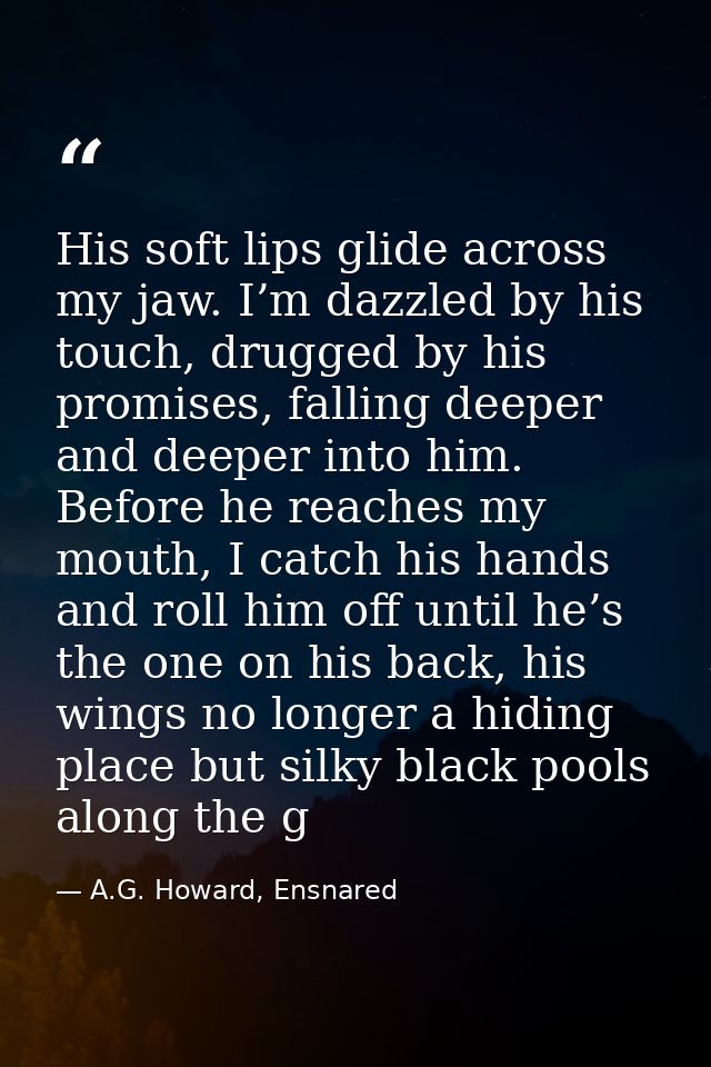 His soft lips glide across my jaw. I’m dazzled by his touch, drugged by his promises, falling deeper and deeper into him — A.G. Howard, Ensnared
