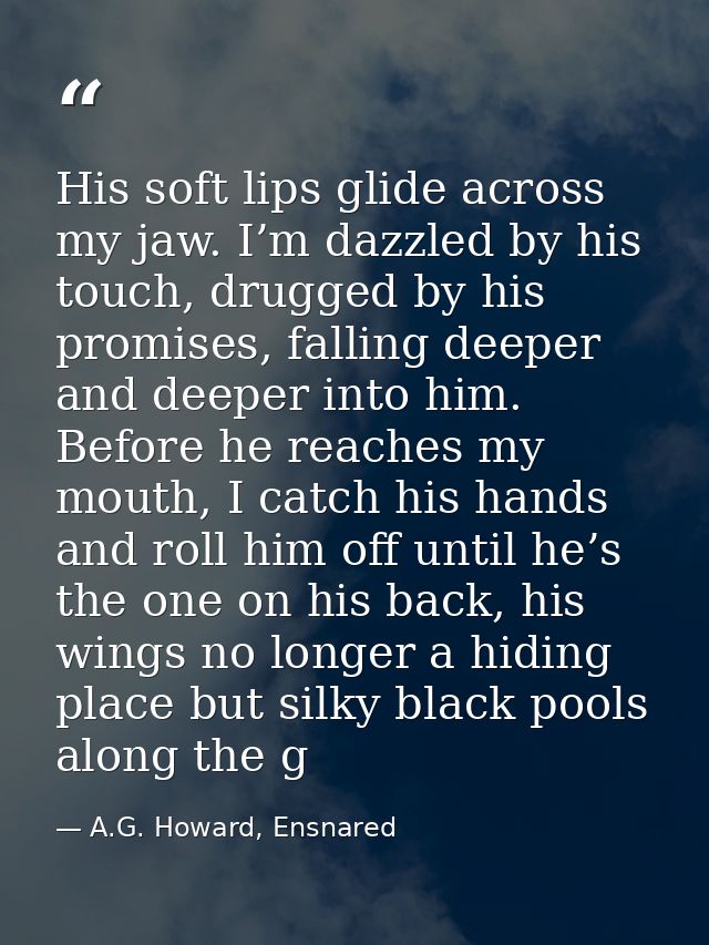 His soft lips glide across my jaw. I’m dazzled by his touch, drugged by his promises, falling deeper and deeper into him — A.G. Howard, Ensnared