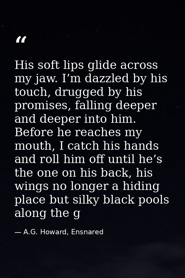 His soft lips glide across my jaw. I’m dazzled by his touch, drugged by his promises, falling deeper and deeper into him — A.G. Howard, Ensnared