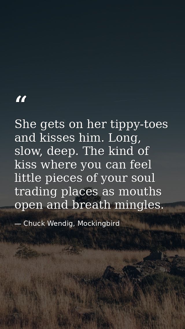 She gets on her tippy-toes and kisses him. Long, slow, deep. The kind of kiss where you can feel little pieces of your s — Chuck Wendig, Mockingbird