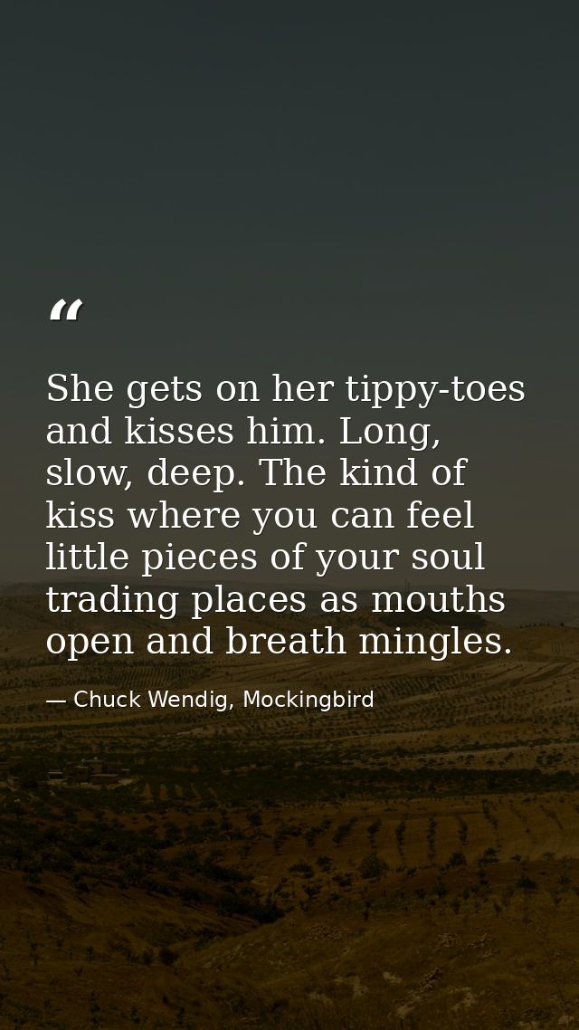 She gets on her tippy-toes and kisses him. Long, slow, deep. The kind of kiss where you can feel little pieces of your s — Chuck Wendig, Mockingbird