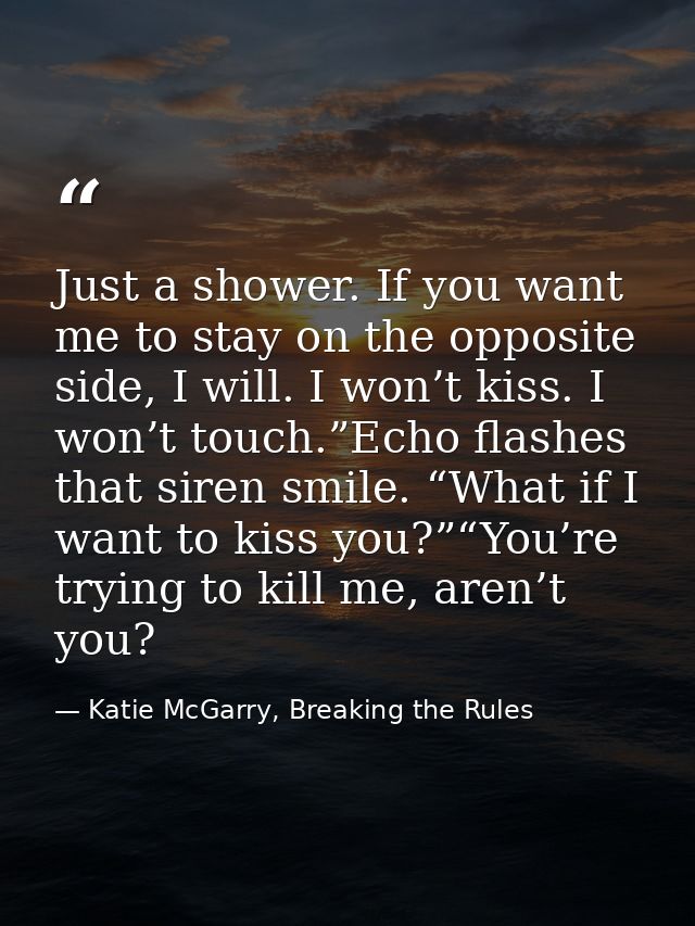Just a shower. If you want me to stay on the opposite side, I will. I won’t kiss. I won’t touch.”Echo flashes that siren — Katie McGarry, Breaking the Rules