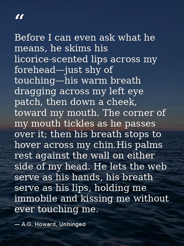 Before I can even ask what he means, he skims his licorice-scented lips across my forehead—just shy of touching—his warm — A.G. Howard, Unhinged