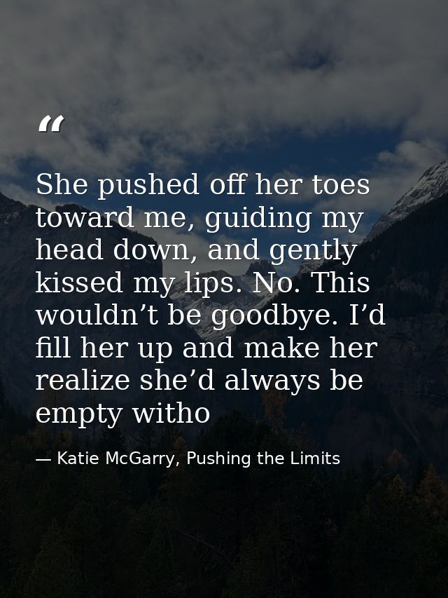 She pushed off her toes toward me, guiding my head down, and gently kissed my lips. No. This wouldn’t be goodbye. I’d fi — Katie McGarry, Pushing the Limits