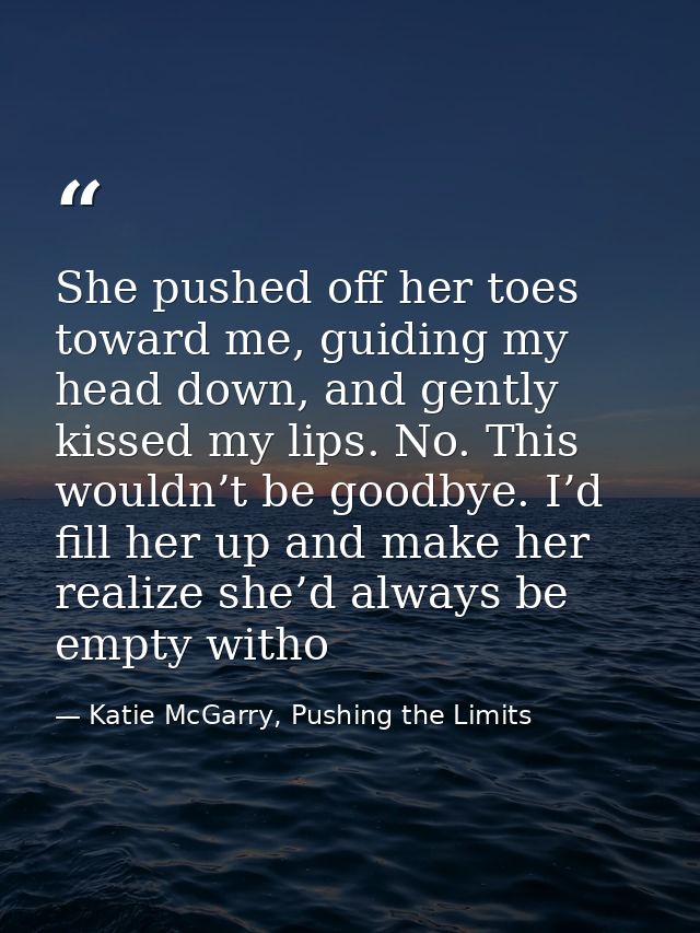 She pushed off her toes toward me, guiding my head down, and gently kissed my lips. No. This wouldn’t be goodbye. I’d fi — Katie McGarry, Pushing the Limits