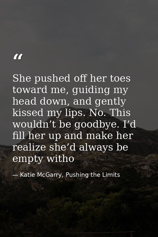 She pushed off her toes toward me, guiding my head down, and gently kissed my lips. No. This wouldn’t be goodbye. I’d fi — Katie McGarry, Pushing the Limits